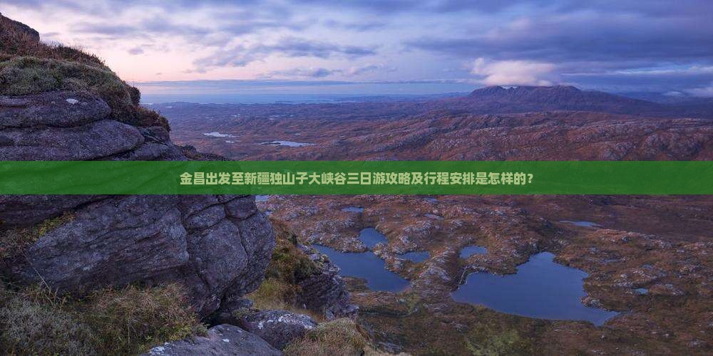 金昌出发至新疆独山子大峡谷三日游攻略及行程安排是怎样的？