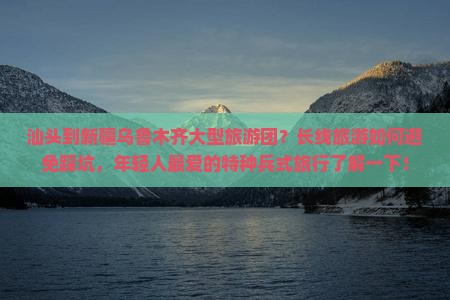 汕头到新疆乌鲁木齐大型旅游团？长线旅游如何避免踩坑，年轻人最爱的特种兵式旅行了解一下！
