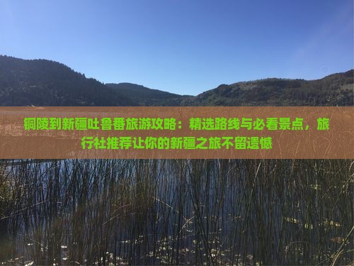 铜陵到新疆吐鲁番旅游攻略：精选路线与必看景点，旅行社推荐让你的新疆之旅不留遗憾