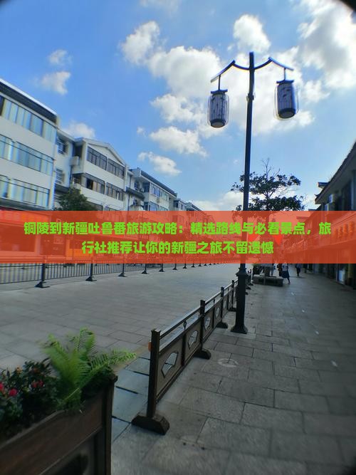 铜陵到新疆吐鲁番旅游攻略：精选路线与必看景点，旅行社推荐让你的新疆之旅不留遗憾