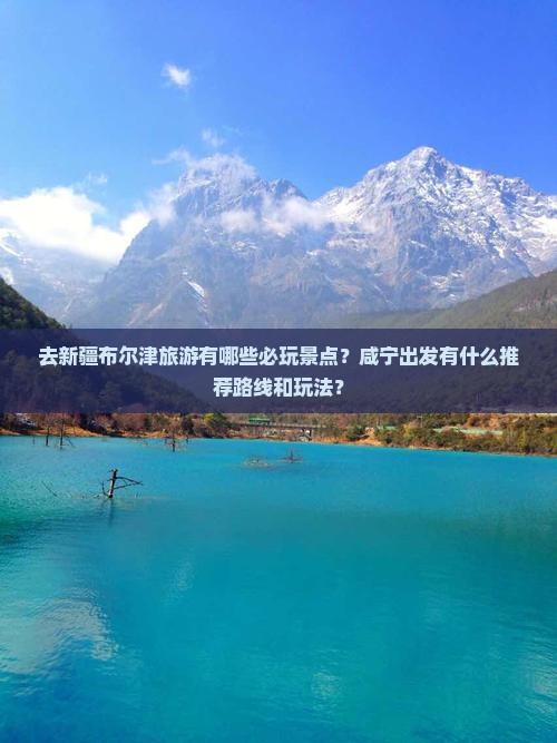 去新疆布尔津旅游有哪些必玩景点？咸宁出发有什么推荐路线和玩法？