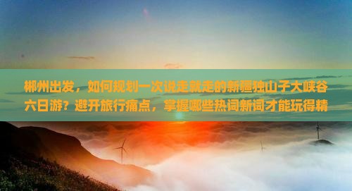 郴州出发，如何规划一次说走就走的新疆独山子大峡谷六日游？避开旅行痛点，掌握哪些热词新词才能玩得精彩？