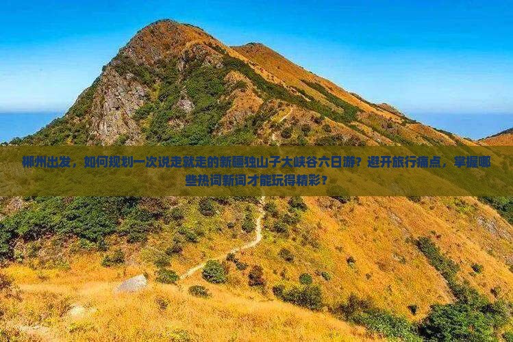 郴州出发，如何规划一次说走就走的新疆独山子大峡谷六日游？避开旅行痛点，掌握哪些热词新词才能玩得精彩？