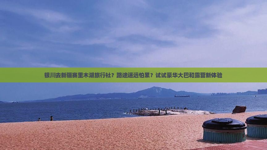 银川去新疆赛里木湖旅行社？路途遥远怕累？试试豪华大巴和露营新体验