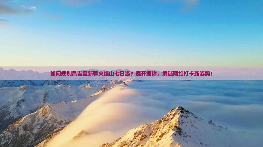 如何规划昌吉至新疆火焰山七日游？避开拥堵，解锁网红打卡新姿势！