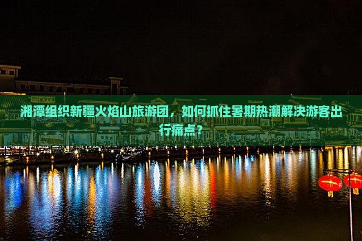湘潭组织新疆火焰山旅游团，如何抓住暑期热潮解决游客出行痛点？