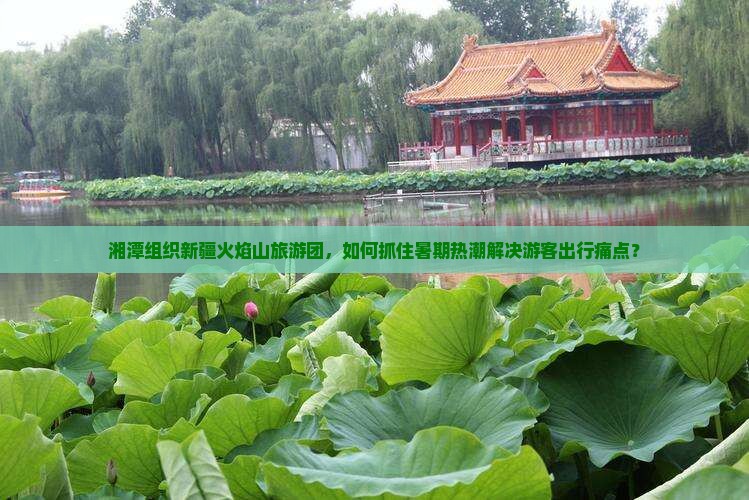 湘潭组织新疆火焰山旅游团，如何抓住暑期热潮解决游客出行痛点？