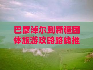 巴彦淖尔到新疆团体旅游攻略路线推荐