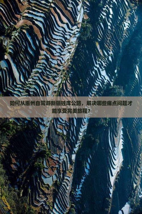 如何从惠州自驾游新疆独库公路，解决哪些痛点问题才能享受完美旅程？