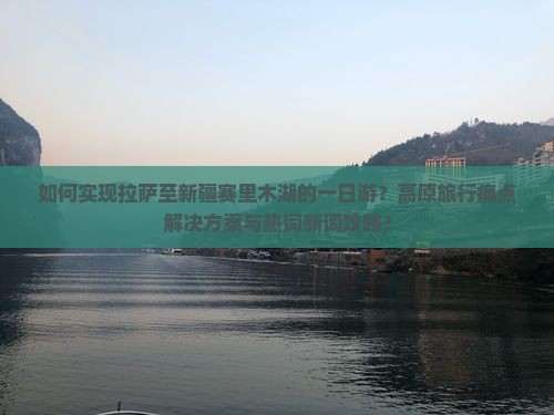 如何实现拉萨至新疆赛里木湖的一日游？高原旅行痛点解决方案与热词新词攻略！