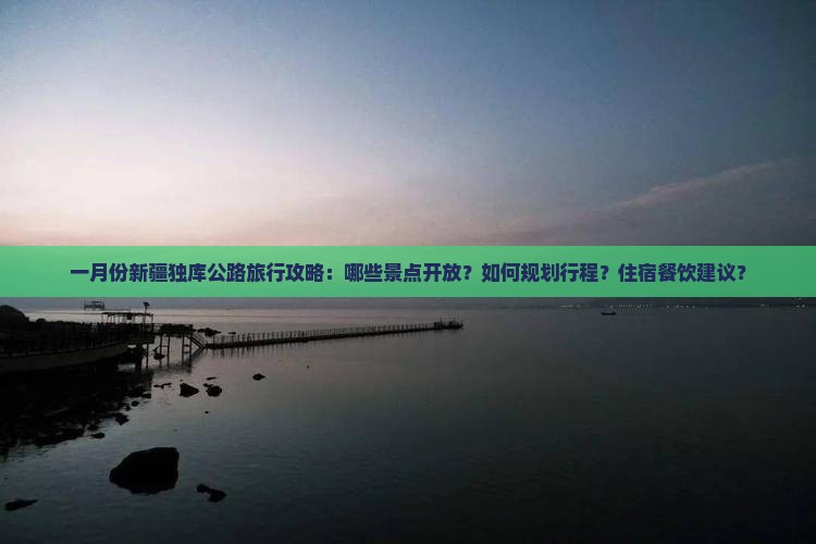 一月份新疆独库公路旅行攻略：哪些景点开放？如何规划行程？住宿餐饮建议？