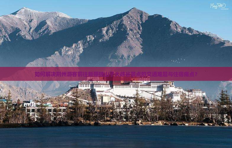 如何解决荆州游客前往新疆独山子大峡谷景点的交通难题与住宿痛点？