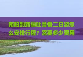 南阳到新疆吐鲁番二日游怎么安排行程？需要多少费用？需要注意什么？