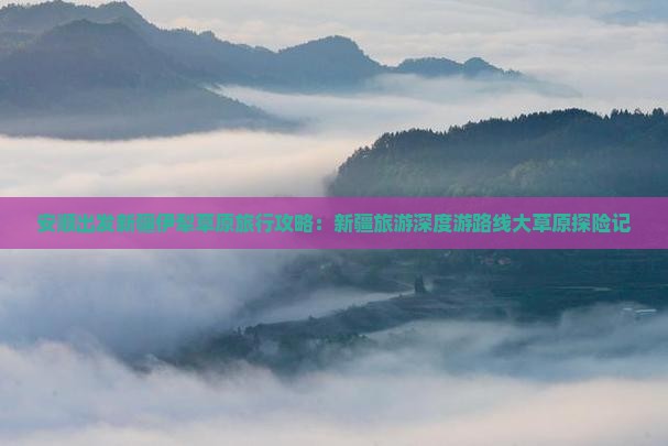 安顺出发新疆伊犁草原旅行攻略：新疆旅游深度游路线大草原探险记