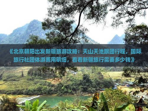 《北京朝阳出发新疆旅游攻略：天山天池跟团行程，国际旅行社团体游费用明细，看看新疆旅行需要多少钱》
