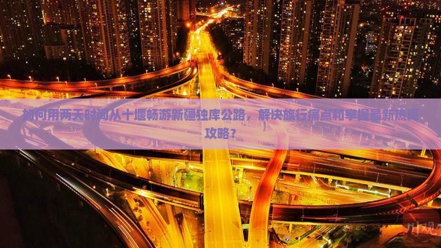 如何用两天时间从十堰畅游新疆独库公路，解决旅行痛点和掌握最新热词攻略？