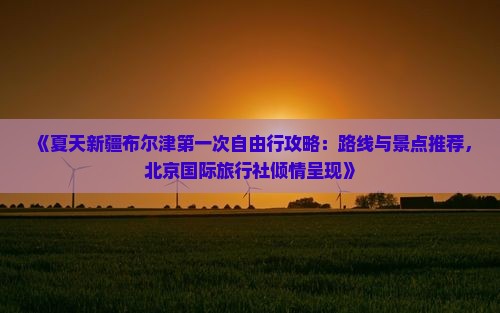 《夏天新疆布尔津第一次自由行攻略：路线与景点推荐，北京国际旅行社倾情呈现》
