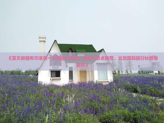 《夏天新疆布尔津第一次自由行攻略：路线与景点推荐，北京国际旅行社倾情呈现》