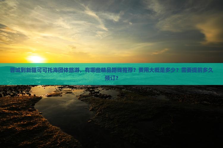 晋城到新疆可可托海团体旅游，有哪些精品路线推荐？费用大概是多少？需要提前多久预订？