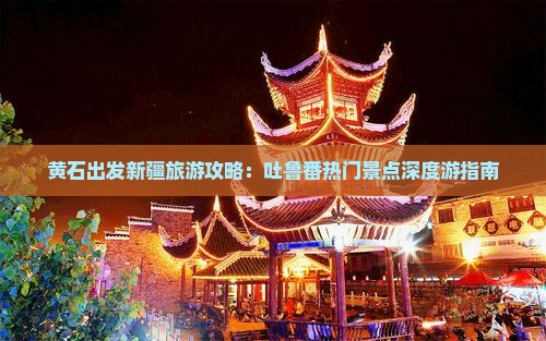黄石出发新疆旅游攻略：吐鲁番热门景点深度游指南
