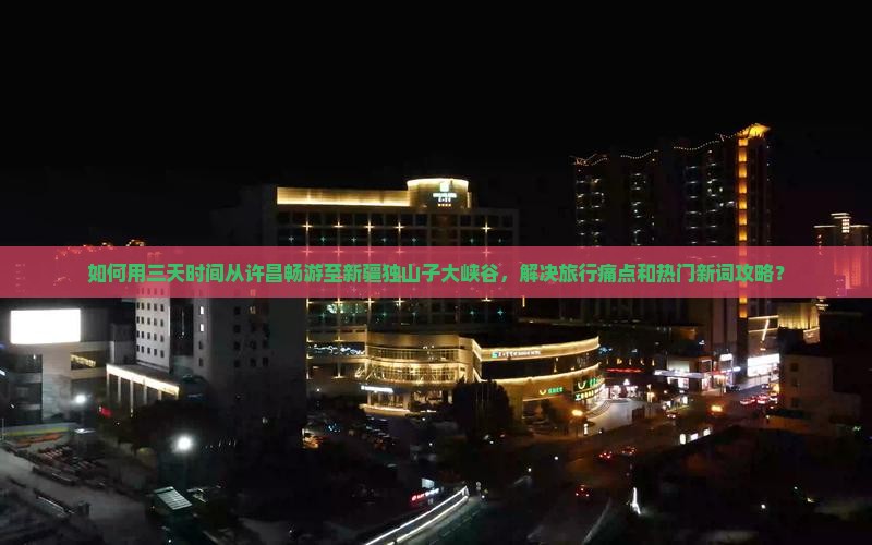 如何用三天时间从许昌畅游至新疆独山子大峡谷，解决旅行痛点和热门新词攻略？