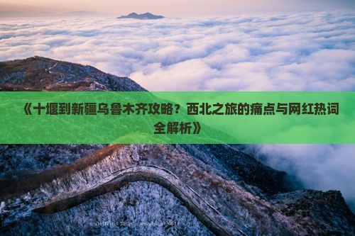 《十堰到新疆乌鲁木齐攻略？西北之旅的痛点与网红热词全解析》