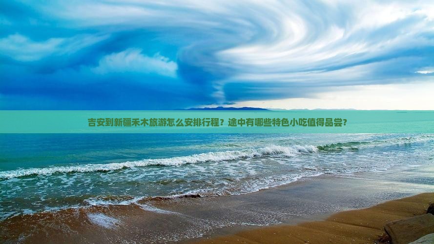 吉安到新疆禾木旅游怎么安排行程？途中有哪些特色小吃值得品尝？