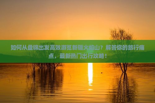 如何从盘锦出发高效游览新疆火焰山？解答你的旅行痛点，最新热门出行攻略！
