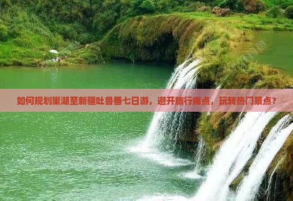 如何规划巢湖至新疆吐鲁番七日游，避开旅行痛点，玩转热门景点？