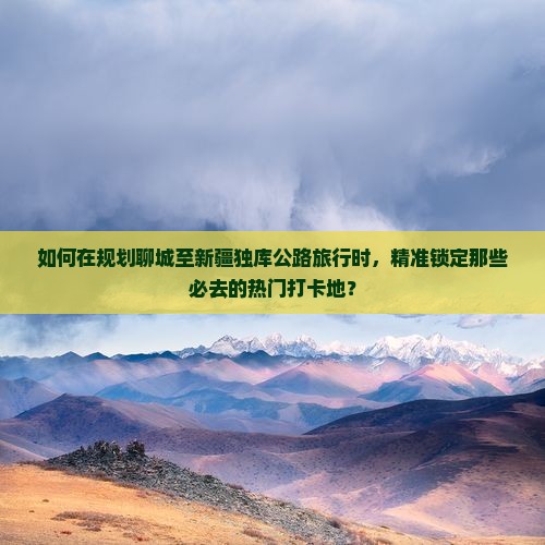 如何在规划聊城至新疆独库公路旅行时，精准锁定那些必去的热门打卡地？