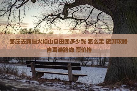 枣庄去新疆火焰山自由团多少钱+怎么走+旅游攻略+自驾游路线+票价格