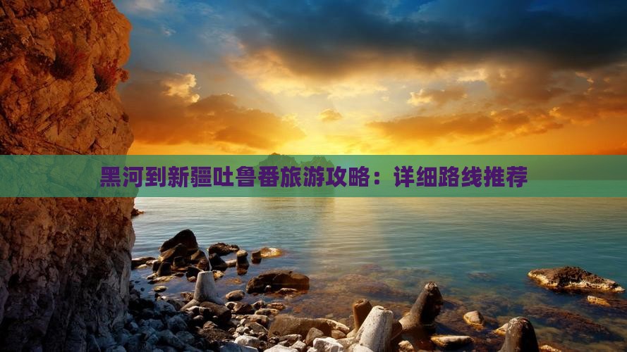 黑河到新疆吐鲁番旅游攻略：详细路线推荐