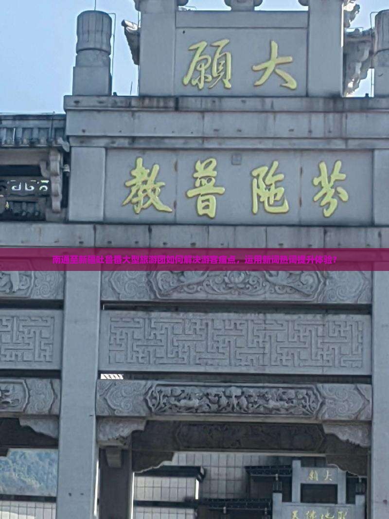 南通至新疆吐鲁番大型旅游团如何解决游客痛点，运用新词热词提升体验？