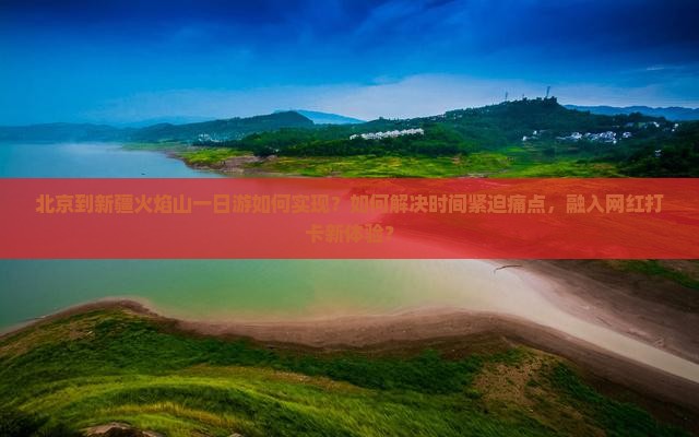北京到新疆火焰山一日游如何实现？如何解决时间紧迫痛点，融入网红打卡新体验？