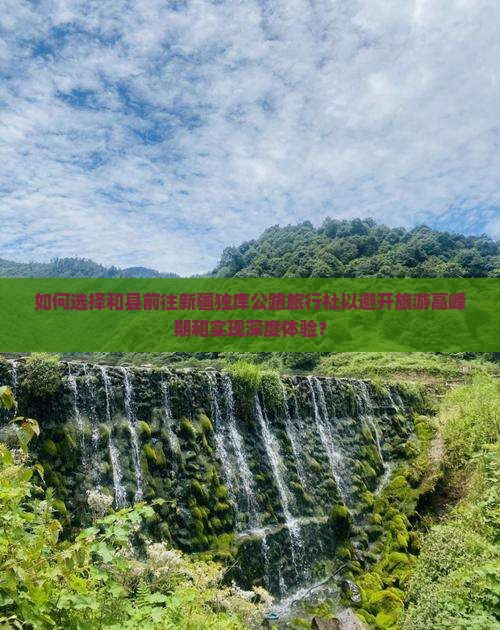 如何选择和县前往新疆独库公路旅行社以避开旅游高峰期和实现深度体验？