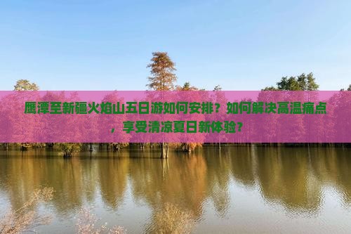 鹰潭至新疆火焰山五日游如何安排？如何解决高温痛点，享受清凉夏日新体验？