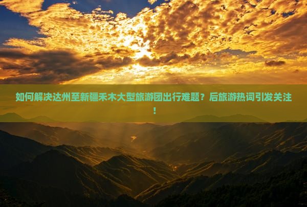 如何解决达州至新疆禾木大型旅游团出行难题？后旅游热词引发关注！