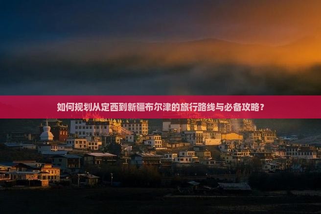 如何规划从定西到新疆布尔津的旅行路线与必备攻略？