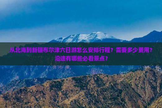 从北海到新疆布尔津六日游怎么安排行程？需要多少费用？沿途有哪些必看景点？