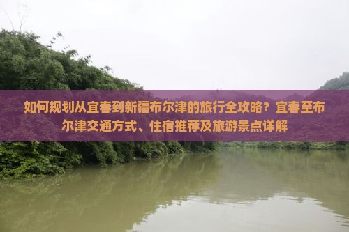 如何规划从宜春到新疆布尔津的旅行全攻略？宜春至布尔津交通方式、住宿推荐及旅游景点详解