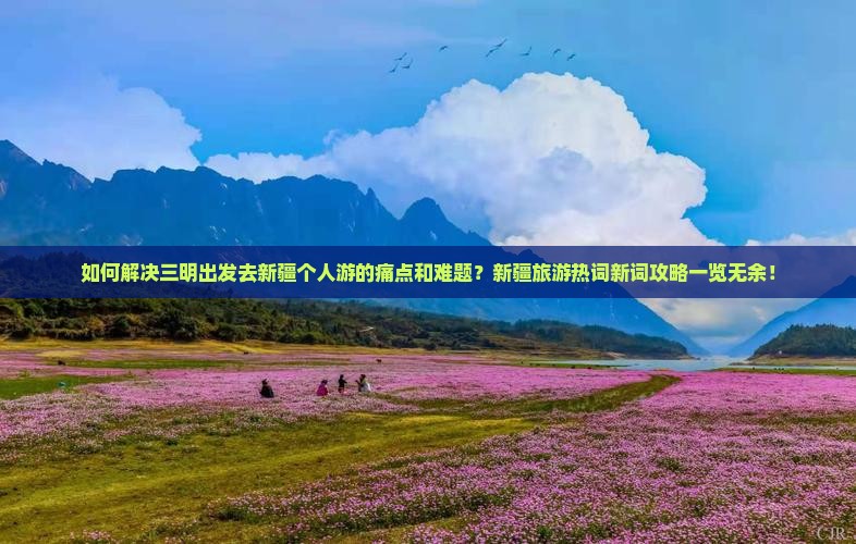 如何解决三明出发去新疆个人游的痛点和难题？新疆旅游热词新词攻略一览无余！