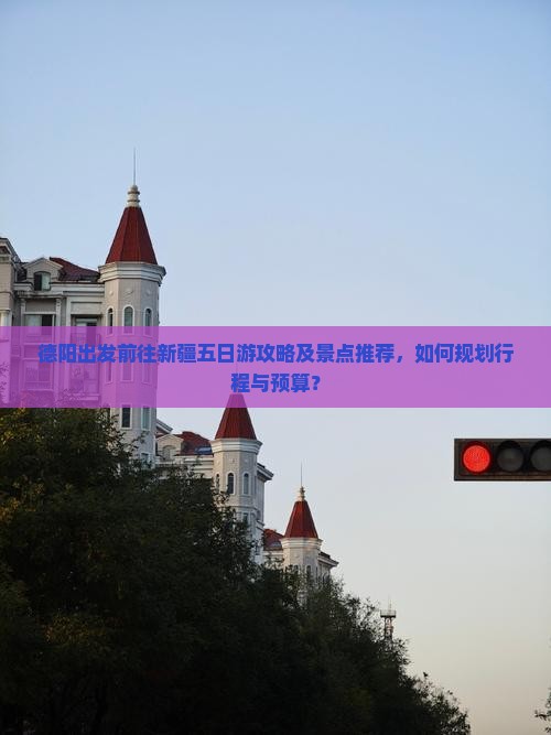 德阳出发前往新疆五日游攻略及景点推荐，如何规划行程与预算？
