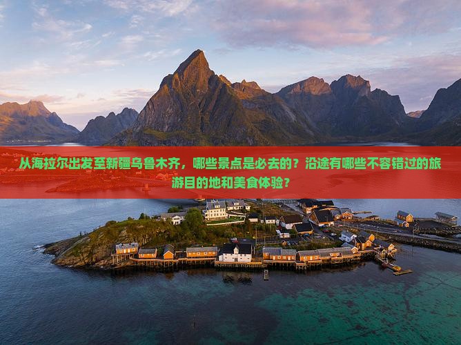 从海拉尔出发至新疆乌鲁木齐，哪些景点是必去的？沿途有哪些不容错过的旅游目的地和美食体验？