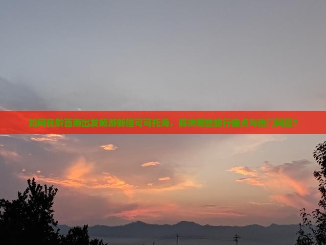 如何在黔西南出发畅游新疆可可托海，解决哪些旅行痛点与热门问题？