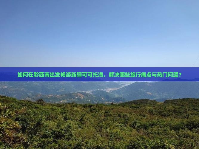 如何在黔西南出发畅游新疆可可托海，解决哪些旅行痛点与热门问题？