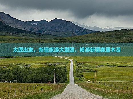 太原到新疆赛里木湖大型旅游团 太原到新疆赛里木湖大型旅游团
