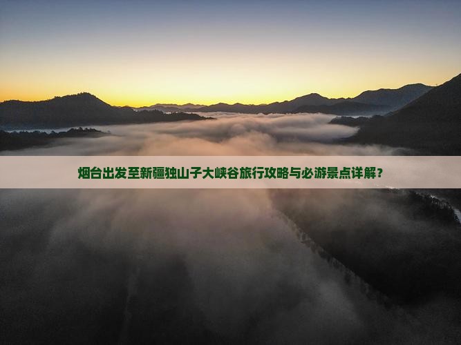 烟台出发至新疆独山子大峡谷旅行攻略与必游景点详解？