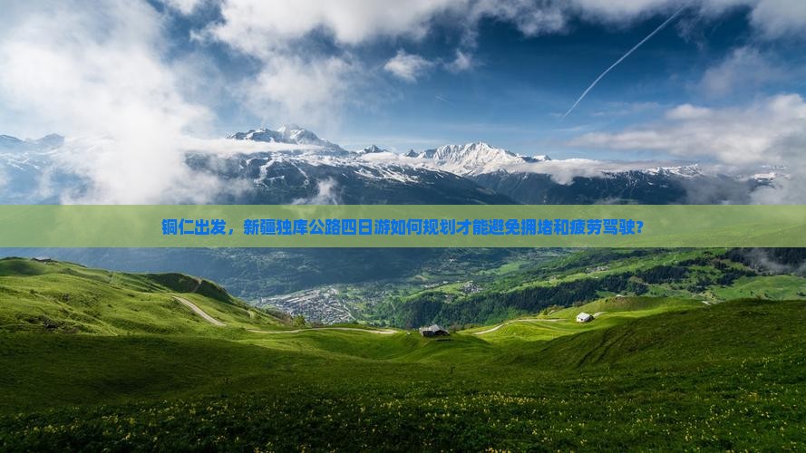 铜仁出发，新疆独库公路四日游如何规划才能避免拥堵和疲劳驾驶？