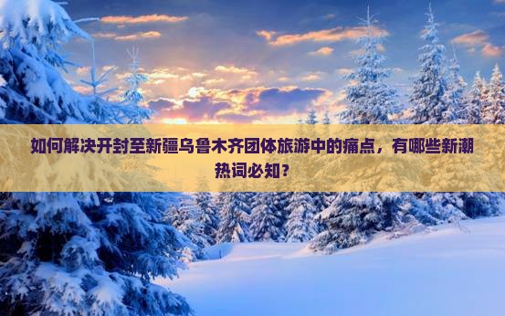 如何解决开封至新疆乌鲁木齐团体旅游中的痛点，有哪些新潮热词必知？