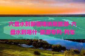六盘水到新疆喀纳斯旅游-六盘水到喀什-旅游专列-列车